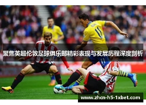 聚焦英超伦敦足球俱乐部精彩表现与发展历程深度剖析 聚焦英超伦敦足球俱乐部精彩表现与发展历程深度剖析