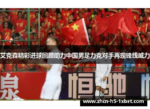 艾克森精彩进球回顾助力中国男足力克对手再现锋线威力 艾克森精彩进球回顾助力中国男足力克对手再现锋线威力