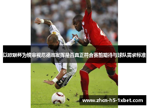 以欧联杯为镜审视厄德高发挥是否真正符合赛前期待与球队需求标准