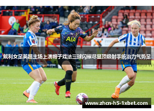 戴利女足英超主场上演帽子戏法三球闪耀尽显顶级射手统治力气势足