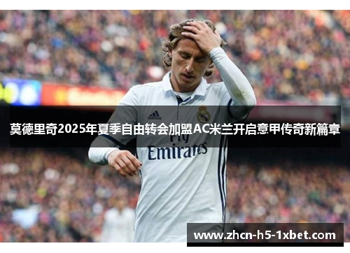莫德里奇2025年夏季自由转会加盟AC米兰开启意甲传奇新篇章